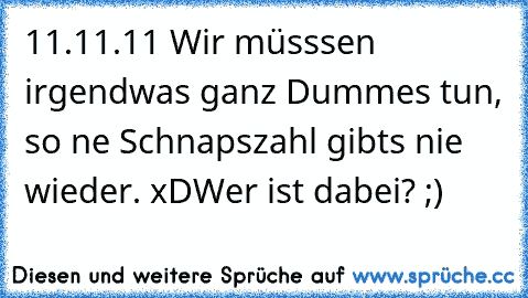 11.11.11 Wir müsssen irgendwas ganz Dummes tun, so ne Schnapszahl gibts nie wieder. xD
Wer ist dabei? ;)