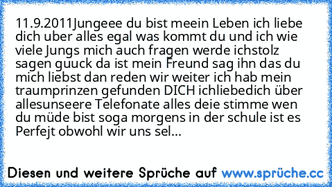 11.9.2011
Jungeee du bist meein Leben ich liebe dich uber alles egal was kommt du und ich wie viele Jungs mich auch fragen werde ichstolz sagen guuck da ist mein Freund sag ihn das du mich liebst dan reden wir weiter
♥ ich hab mein traumprinzen gefunden DICH ichliebedich über alles
unseere Telefonate alles deie stimme wen du müde bist soga morgens in der schule ist es Perfejt obwohl wir uns sel...