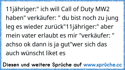 11jähriger:" ich will Call of Duty MW2 haben" verkäufer: " du bist noch zu jung leg es wieder zurück"
11jähriger:" aber mein vater erlaubt es mir "
verkäufer: " achso ok dann is ja gut"
wer sich das auch wünscht liket es