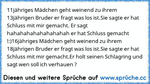 11jähriges Mädchen geht weinend zu ihrem 13jährigen Bruder er fragt was los ist.Sie sagte er hat Schluss mit mir gemacht. Er sagt hahahahahahahahahah er hat Schluss gemacht !:)
16jähriges Mädchen geht weinend zu ihrem 18jährigen Bruder er fragt was los ist.Sie sagte er hat Schluss mit mir gemacht.Er holt seinen Schlagring und sagt wen soll ich verhauen ?♥