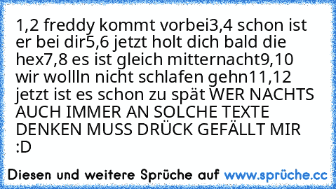 1,2 freddy kommt vorbei
3,4 schon ist er bei dir
5,6 jetzt holt dich bald die hex
7,8 es ist gleich mitternacht
9,10 wir wollln nicht schlafen gehn
11,12 jetzt ist es schon zu spät 
WER NACHTS AUCH IMMER AN SOLCHE TEXTE DENKEN MUSS DRÜCK GEFÄLLT MIR :D