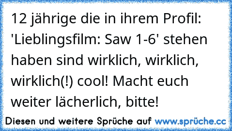 12 jährige die in ihrem Profil: 'Lieblingsfilm: Saw 1-6' stehen haben sind wirklich, wirklich, wirklich(!) cool! Macht euch weiter lächerlich, bitte!