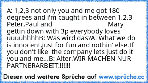 A: 1,2,3 not only you and me got 180 degrees and i'm caught in between 1,2,3 Peter,Paul and                                 Mary gettin down with 3p everybody loves uuuuhhhh
B: Was wird das?
A: What we do is innocent,just for fun and nothin' else.If you don't like  the company lets just do it you and me...
B: Alter,WIR MACHEN NUR PARTNERARBEIT!!!!!!!