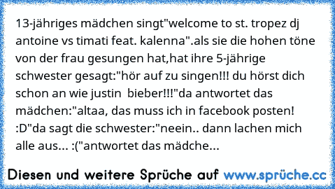 13-jähriges mädchen singt
"welcome to st. tropez dj antoine vs timati feat. kalenna".
als sie die hohen töne von der frau gesungen hat,
hat ihre 5-jährige schwester gesagt:
"hör auf zu singen!!! du hörst dich schon an wie justin  bieber!!!"
da antwortet das mädchen:
"altaa, das muss ich in facebook posten! :D"
da sagt die schwester:
"neein.. dann lachen mich alle aus... :("
antwortet das mädche...