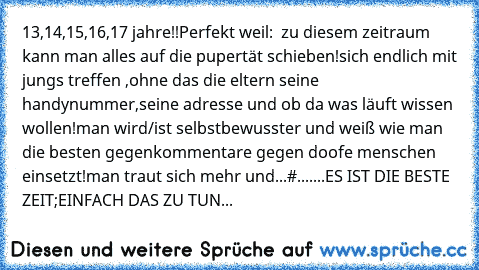 13,14,15,16,17 jahre!!
Perfekt weil:  zu diesem zeitraum kann man alles auf die pupertät schieben!
sich endlich mit jungs treffen ,ohne das die eltern seine handynummer,seine adresse und ob da was läuft wissen wollen!
man wird/ist selbstbewusster und weiß wie man die besten gegenkommentare gegen doofe menschen einsetzt!
man traut sich mehr und...#
.......ES IST DIE BESTE ZEIT;EINFACH DAS ZU TUN...