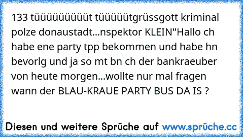 133 tüüüüüüüüüt tüüüüüt
grüssgott kriminal polızeı donaustadt...ınspektor KLEIN
"Hallo ıch habe eıne party tıpp bekommen und habe ıhn bevorlg und ja so mıt bın ıch der bankraeuber von heute morgen...wollte nur mal fragen wann der BLAU-KRAUE PARTY BUS DA IS ?