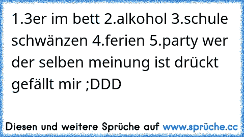 1.3er im bett ♥
2.alkohol ♥
3.schule schwänzen ♥
4.ferien ♥
5.party ♥
wer der selben meinung ist drückt gefällt mir ;DDD