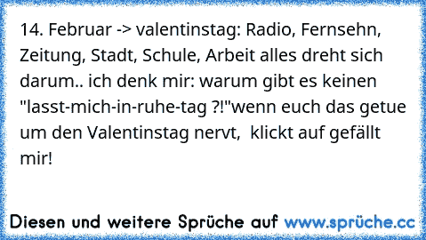 14. Februar -> valentinstag: Radio, Fernsehn, Zeitung, Stadt, Schule, Arbeit alles dreht sich darum.. ich denk mir: warum gibt es keinen "lasst-mich-in-ruhe-tag ?!"
wenn euch das getue um den Valentinstag nervt,  klickt auf gefällt mir!