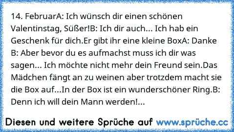 14. Februar
A: Ich wünsch dir einen schönen Valentinstag, Süßer!
B: Ich dir auch... Ich hab ein Geschenk für dich.
Er gibt ihr eine kleine Box
A: Danke ♥
B: Aber bevor du es aufmachst muss ich dir was sagen... Ich möchte nicht mehr dein Freund sein.
Das Mädchen fängt an zu weinen aber trotzdem macht sie die Box auf...
In der Box ist ein wunderschöner Ring.
B: Denn ich will dein Mann werden!...