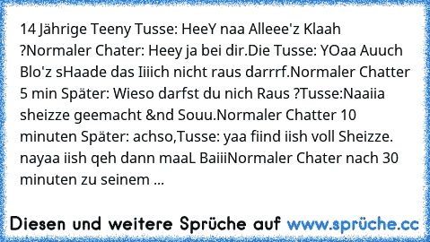 14 Jährige Teeny Tusse: HeeY naa Alleee'z Klaah ?
Normaler Chater: Heey ja bei dir.
Die Tusse: YOaa Auuch Blo'z sHaade das Iiiich nicht raus darrrf.
Normaler Chatter 5 min Später: Wieso darfst du nich Raus ?
Tusse:Naaiia sheizze geemacht &nd Souu.
Normaler Chatter 10 minuten Später: achso,
Tusse: yaa fiind iish voll Sheizze. nayaa iish qeh dann maaL Baiii
Normaler Chater nach 30 minuten zu sein...