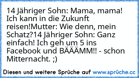 14 Jähriger Sohn: Mama, mama! Ich kann in die Zukunft reisen!
Mutter: Wie denn, mein Schatz?
14 Jähriger Sohn: Ganz einfach! Ich geh um 5 ins Facebook und BÄÄÄMM!! - schon Mitternacht. ;)