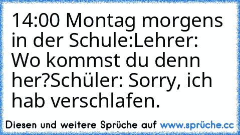 14:00 Montag morgens in der Schule:
Lehrer: Wo kommst du denn her?
Schüler: Sorry, ich hab verschlafen.