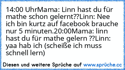 14:00 Uhr
Mama: Linn hast du für mathe schon gelernt??
Linn: Nee ich bin kurtz auf facebook brauche nur 5 minuten.
20:00
Mama: linn hast du für mathe gelern ??
Linn: yaa hab ich (scheiße ich muss schnell lern)