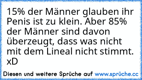 15% der Männer glauben ihr Penis ist zu klein. Aber 85% der Männer sind davon überzeugt, dass was nicht mit dem Lineal nicht stimmt. xD