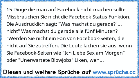 15 Dinge die man auf Facebook nicht machen sollte 
Missbrauchen Sie nicht die Facebook-Status-Funktion. Die Ausdrücklich sagt: "Was machst du gerade?"... nicht" Was machst du gerade alle fünf Minuten? "
Werden Sie nicht ein Fan von Facebook-Seiten, die nicht auf Sie zutreffen. Die Leute lachen sie aus, wenn Sie Facebook-Seiten wie "Ich Liebe Sex am Morgen" oder "Unerwartete Blowjobs" Liken, wen...