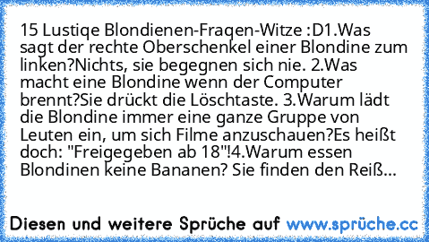 15 Lustiqe Blondienen-Fraqen-Witze :D
1.Was sagt der rechte Oberschenkel einer Blondine zum linken?
Nichts, sie begegnen sich nie. 
2.Was macht eine Blondine wenn der Computer brennt?
Sie drückt die Löschtaste. 
3.Warum lädt die Blondine immer eine ganze Gruppe von Leuten ein, um sich Filme anzuschauen?
Es heißt doch: "Freigegeben ab 18"!
4.Warum essen Blondinen keine Bananen?
 Sie finden den R...