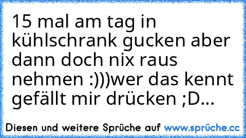 15 mal am tag in kühlschrank gucken aber dann doch nix raus nehmen :)))
wer das kennt gefällt mir drücken ;D...