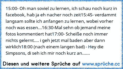 15:00- Oh man soviel zu lernen, ich schau noch kurz in facebook, hab ja eh nacher noch zeit
15:45- verdammt langsam sollte ich anfangen zu lernen, wobei vorher noch was essen...
16:30-Mal sehn ob jemand meine fotos kommentiert hat
17:00- Scheiße noch immer nichts gelernt.... i geh jetzt mal baden aber dann wirklich
18:00 (nach einem langen bad) - Hey die Simpsons, di seh ich mir noch kurz an......