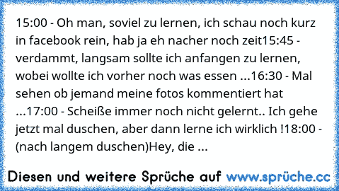 15:00 - Oh man, soviel zu lernen, ich schau noch kurz in facebook rein, hab ja eh nacher noch zeit
15:45 - verdammt, langsam sollte ich anfangen zu lernen, wobei wollte ich vorher noch was essen ...
16:30 - Mal sehen ob jemand meine fotos kommentiert hat ...
17:00 - Scheiße immer noch nicht gelernt.. Ich gehe jetzt mal duschen, aber dann lerne ich wirklich !
18:00 - (nach langem duschen)
Hey, die ...