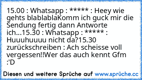 15.00 : Whatsapp : ***** : Heey wie gehts blablabla
Komm ich guck mir die Sendung fertig dann Antworte ich...
15.30 : Whatsapp : ***** : Huuuhuuuu nicht da?
15.30 zurückschreiben : Ach scheisse voll vergessen!!
Wer das auch kennt Gfm :'D