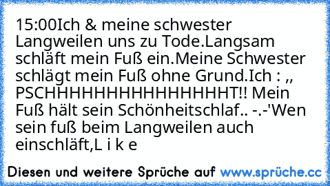 15:00
Ich & meine schwester Langweilen uns zu Tode.
Langsam schläft mein Fuß ein.
Meine Schwester schlägt mein Fuß ohne Grund.
Ich : ,, PSCHHHHHHHHHHHHHHHT!! Mein Fuß hält sein Schönheitschlaf.. -.-'´´
Wen sein fuß beim Langweilen auch einschläft,
L i k e ♥