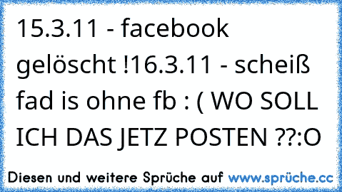 15.3.11 - facebook gelöscht !
16.3.11 - scheiß fad is ohne fb : ( WO SOLL ICH DAS JETZ POSTEN ??:O