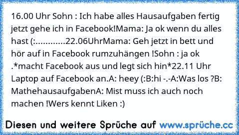 16.00 Uhr 
Sohn : Ich habe alles Hausaufgaben fertig jetzt gehe ich in Facebook!
Mama: Ja ok wenn du alles hast (:
............
22.06Uhr
Mama: Geh jetzt in bett und hör auf in Facebook rumzuhängen !
Sohn : ja ok .*macht Facebook aus und legt sich hin*
22.11 Uhr
 Laptop auf Facebook an.
A: heey (:
B:hi -.-
A:Was los ?
B: Mathehausaufgaben
A: Mist muss ich auch noch machen !
Wers kennt Liken :)