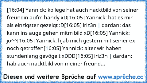 [16:04] Yannick: kollege hat auch nacktbild von seiner freundin aufm handy xD
[16:05] Yannick: hat es mir als einzigster gezeigt :D
[16:05] iriz3n | dardan: das kann ins auge gehen mitm bild xD
[16:05] Yannick: jo^^
[16:05] Yannick: hjab mich gestern mit seiner ex noch getroffen
[16:05] Yannick: alter wir haben stundenlang gevögelt xDDD
[16:05] iriz3n | dardan: hab auch nacktbild von meiner freund...