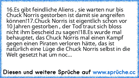 16.Es gibt feindliche Aliens , sie warten nur bis Chuck Norris gestorben ist damit sie angreifen können!
17.Chuck Norris ist eigentlich schon vor 10 Jahren gestorben , der Tod traut sich bloss nicht ihm bescheid zu sagen!
18.Es wurde mal behauptet, das Chuck Norris mal einen Kampf gegen einen Piraten verloren hätte, das ist natürlich eine Lüge die Chuck Norris selbst in die Welt gesetzt hat um ...