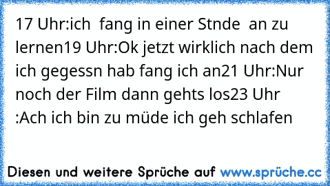 17 Uhr:
ich  fang in einer Stnde  an zu lernen
19 Uhr:
Ok jetzt wirklich nach dem ich gegessn hab fang ich an
21 Uhr:
Nur noch der Film dann gehts los
23 Uhr :
Ach ich bin zu müde ich geh schlafen