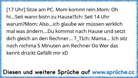 [17 Uhr] Sitze am PC. Mom kommt rein.
Mom: Oh hi...Seit wann bistn zu Hause?
Ich: Seit 14 Uhr warum?
Mom: Also...ich glaube wir müssen wirklich mal was ändern...Du kommst nach Hause und setzt dich gleich an den Rechner... T_T
Ich: Mama... Ich sitz noch nichma 5 Minuten am Rechner Oo 
Wer das kennt drückt Gefällt mir xD