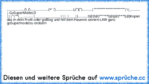 ....................(\_(\
....................(=' :')
....................(,('')('')
...........|""""""""""""""""""""""""|\|_
.......... | GoSuperModel;D |||"|""\___
...........|_________________|||_|____|)
...........!(@)'(@)""""**!(@)(@)***!(@)
Kopier das in dein Profil oder goBlog und hilf dem Hase
mit seinem LKW ganz goSupermodel
zu erobern