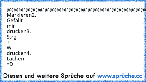 @@@@@@@@@@@@@@@@@@@@@@@@@@@@@@@@@@@@@@@@@@@@@@@@@@@@@@@@@@@@@@@@@@@@@@@@@@@@@@@@@@@@@@@@@@@@@@@@@@@@@@@@@@@@@@@@@@@@@@@@@@@@@@@@@@@@@@@@@@@@@@@@@@@@@@@@@@@@@@@@@@@@@@@@@@@@@@@@@@@@@@
1. Markieren
2. Gefällt mir drücken
3. Strg + W drücken
4. Lachen =D
