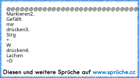 @@@@@@@@@@@@@@@@@@@@@@@@@@@@@@@@@@@@@@@@@@@@@@@@@@@@@@@@@@@@@@@@@@@@@@@@@@@@@@@@@@@@@@@@@@@@@@@@@@@@@@@@@@@@@@@@@@@@@@@@@@@@@@@@@@@@@@@@@@@@@@@@@@@@@@@@@@@@@@@@@@@@@@@@@@@@@@@@@@@@@@
1. Markieren
2. Gefällt mir drücken
3. Strg + W drücken
4. Lachen =D
