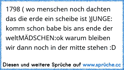 1798 ( wo menschen noch dachten das die erde ein scheibe ist )
JUNGE: komm schon babe bis ans ende der welt
MÄDSCHEN:ok warum bleiben wir dann noch in der mitte stehen :D