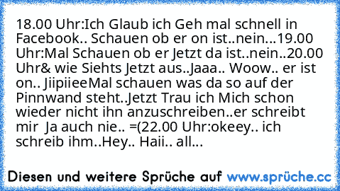 18.00 Uhr:
Ich Glaub ich Geh mal schnell in Facebook.. Schauen ob er on ist..
nein...
19.00 Uhr:
Mal Schauen ob er Jetzt da ist..
nein..
20.00 Uhr
& wie Siehts Jetzt aus..
Jaaa.. Woow.. er ist on.. Jiipiiee
Mal schauen was da so auf der Pinnwand steht..
Jetzt Trau ich Mich schon wieder nicht ihn anzuschreiben..
er schreibt mir  Ja auch nie.. =(
22.00 Uhr:
okeey.. ich schreib ihm..
Hey.. Haii.. ...