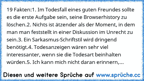 19 Fakten:
1. Im Todesfall eines guten Freundes sollte es die erste Aufgabe sein, seine Browserhistory zu löschen.
2. Nichts ist ätzender als der Moment, in dem man man feststellt in einer Diskussion im Unrecht zu sein.
3. Ein Sarkasmus-Schriftstil wird dringend benötigt.
4. Todesanzeigen wären sehr viel interessanter, wenn sie die Todesart beinhalten würden.
5. Ich kann mich nicht daran erinne...