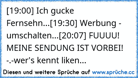 [19:00] Ich gucke Fernsehn...
[19:30] Werbung - umschalten...
[20:07] FUUUU! MEINE SENDUNG IST VORBEI! -.-
wer's kennt liken...