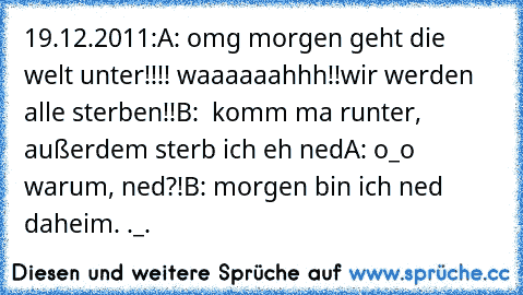 19.12.2011:
A: omg morgen geht die welt unter!!!! waaaaaahhh!!
wir werden alle sterben!!
B:  komm ma runter, außerdem sterb ich eh ned
A: o_o warum, ned?!
B: morgen bin ich ned daheim. ._.