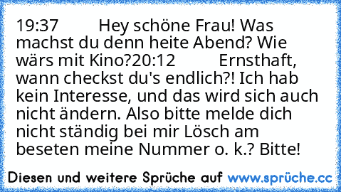 19:37
         Hey schöne Frau! Was machst du denn heite Abend? Wie wärs mit Kino?
20:12 
         Ernsthaft, wann checkst du's endlich?! Ich hab kein Interesse, und das wird sich auch nicht ändern. Also bitte melde dich nicht ständig bei mir Lösch am beseten meine Nummer o. k.? Bitte!