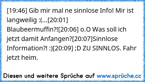 [19:46] Gib mir mal ne sinnlose Info! Mir ist langweilig :(...
[20:01] Blaubeermuffin?!
[20:06] o.O Was soll ich jetzt damit Anfangen?
[20:07]Sinnlose Information?! :)
[20:09] ;D ZU SINNLOS. Fahr jetzt heim.