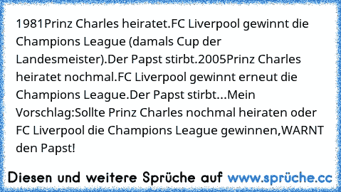 1981
Prinz Charles heiratet.
FC Liverpool gewinnt die Champions League (damals Cup der Landesmeister).
Der Papst stirbt.
2005
Prinz Charles heiratet nochmal.
FC Liverpool gewinnt erneut die Champions League.
Der Papst stirbt...
Mein Vorschlag:
Sollte Prinz Charles nochmal heiraten oder FC Liverpool die Champions League gewinnen,WARNT den Papst!