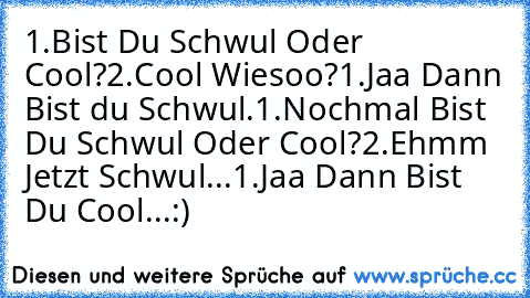 1.Bist Du Schwul Oder Cool?
2.Cool Wiesoo?
1.Jaa Dann Bist du Schwul.
1.Nochmal Bist Du Schwul Oder Cool?
2.Ehmm Jetzt Schwul...
1.Jaa Dann Bist Du Cool...:)