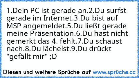 1.Dein PC ist gerade an.
2.Du surfst gerade im Internet.
3.Du bist auf MSP angemeldet.
5.Du ließt gerade meine Präsentation.
6.Du hast nicht gemerkt das 4. fehlt.
7.Du schaust nach.
8.Du lächelst.
9.Du drückt "gefällt mir" ;D