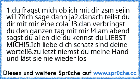 1.du fragst mich ob ich mit dir zsm seiin wiil ??ich sage dann ja
2.danach teilst du dir mit mir eine cola ♥ !
3.dan verbringst du den ganzen tag mit mir !
4.am abend sagst du allen die du kennst du LIEBST MICH!
5.Ich liebe dich schatz sind deine worte!!
6.zu letzt niemst du meine Hand und läst sie nie wieder los ♥ ♥ ♥ ♥