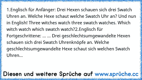 1.Englisch für Anfänger: Drei Hexen schauen sich drei Swatch Uhren an. Welche Hexe schaut welche Swatch Uhr an? Und nun in English! Three witches watch three swatch watches. Which witch watch which swatch watch?
2.Englisch für Fortgeschrittene: ... ... Drei geschlechtsumgewandelte Hexen schauen sich drei Swatch Uhrenknöpfe an. Welche geschlechtsumgewandelte Hexe schaut sich welchen Swatch Uhren...