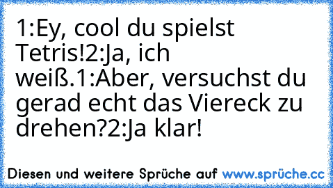 1:Ey, cool du spielst Tetris!
2:Ja, ich weiß.
1:Aber, versuchst du gerad echt das Viereck zu drehen?
2:Ja klar!