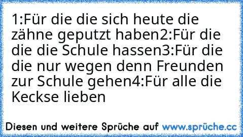 1:Für die die sich heute die zähne geputzt haben
2:Für die die die Schule hassen
3:Für die die nur wegen denn Freunden zur Schule gehen
4:Für alle die Keckse lieben ♥