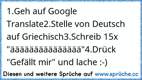 1.
Geh auf Google Translate
2.
Stelle von Deutsch auf Griechisch
3.
Schreib 15x "äääääääääääääää"
4.
Drück "Gefällt mir" und lache :-)