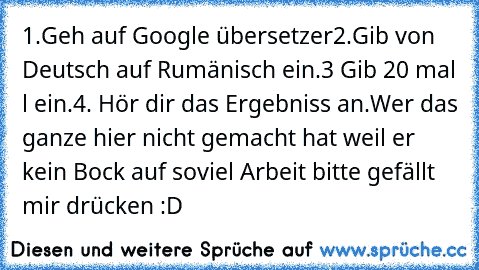 1.Geh auf Google übersetzer
2.Gib von Deutsch auf Rumänisch ein.
3 Gib 20 mal l ein.
4. Hör dir das Ergebniss an.
Wer das ganze hier nicht gemacht hat weil er kein Bock auf soviel Arbeit bitte gefällt mir drücken :D